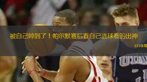 被自己帥到了！帕爾默賽后看自己進球看的出神